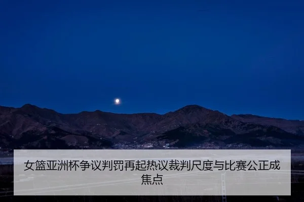 女篮亚洲杯争议判罚再起热议裁判尺度与比赛公正成焦点