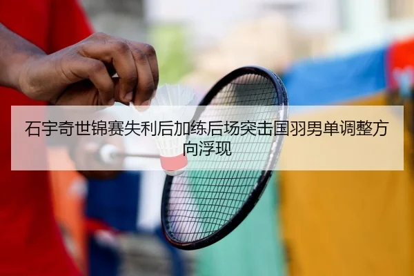 石宇奇世锦赛失利后加练后场突击国羽男单调整方向浮现